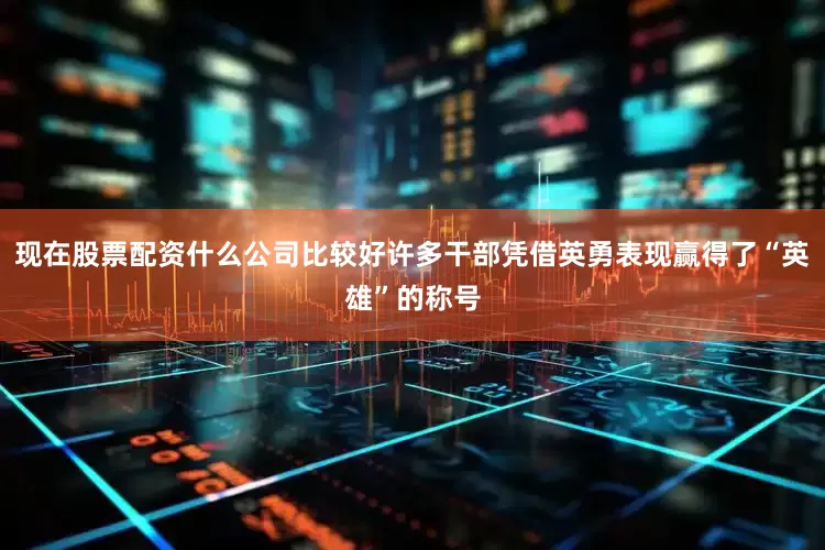 现在股票配资什么公司比较好许多干部凭借英勇表现赢得了“英雄”的称号