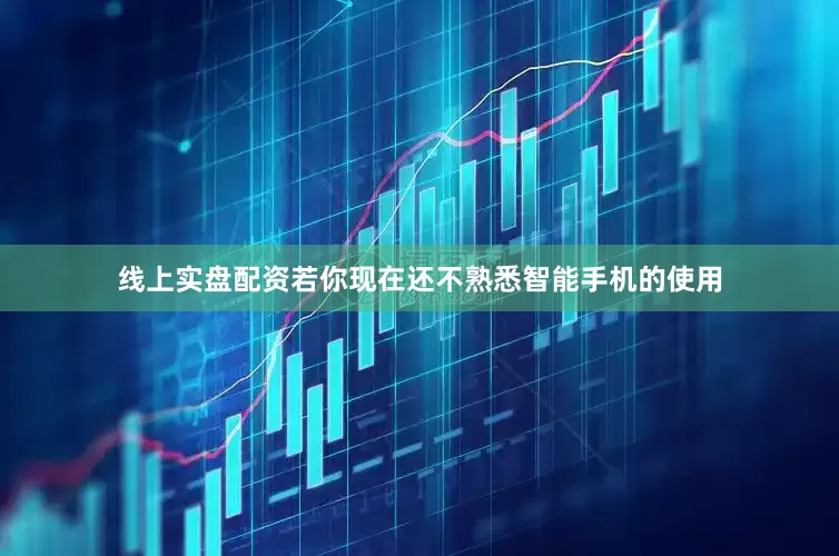 线上实盘配资若你现在还不熟悉智能手机的使用
