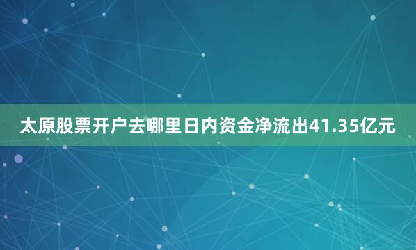 太原股票开户去哪里日内资金净流出41.35亿元