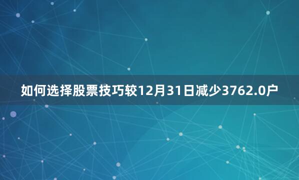 如何选择股票技巧较12月31日减少3762.0户