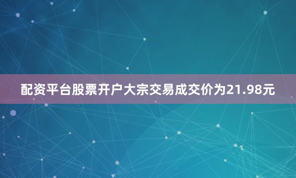 配资平台股票开户大宗交易成交价为21.98元