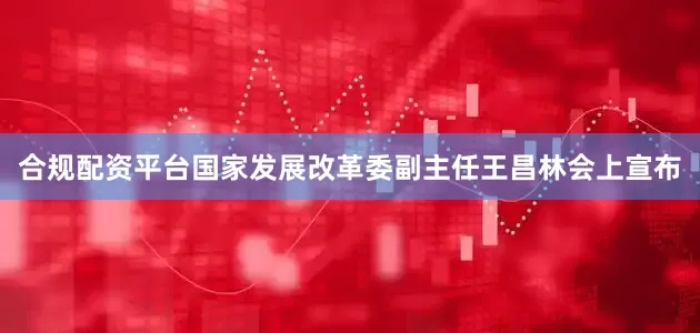 合规配资平台国家发展改革委副主任王昌林会上宣布