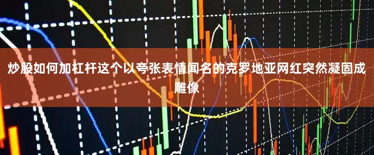 炒股如何加杠杆这个以夸张表情闻名的克罗地亚网红突然凝固成雕像