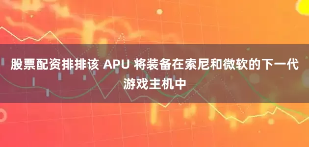 股票配资排排该 APU 将装备在索尼和微软的下一代游戏主机中