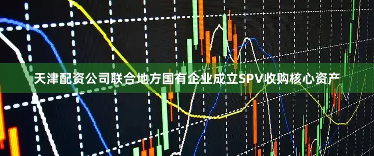天津配资公司联合地方国有企业成立SPV收购核心资产