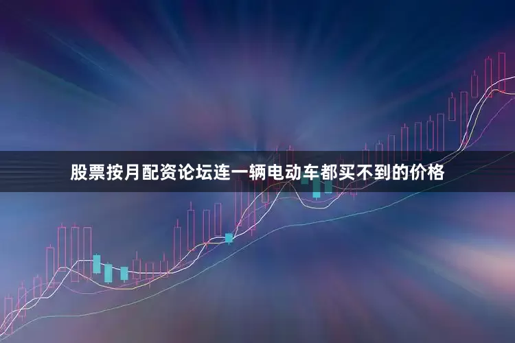 股票按月配资论坛连一辆电动车都买不到的价格
